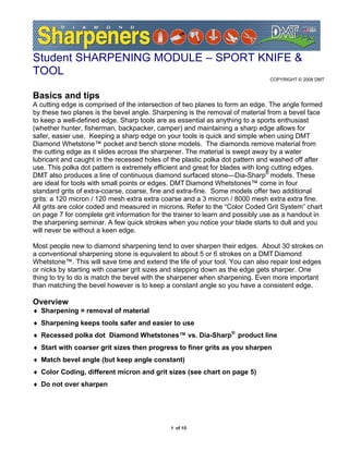 Student SHARPENING MODULE – SPORT KNIFE &
TOOL
                                                                               COPYRIGHT © 2008 DMT


Basics and tips
A cutting edge is comprised of the intersection of two planes to form an edge. The angle formed
by these two planes is the bevel angle. Sharpening is the removal of material from a bevel face
to keep a well-defined edge. Sharp tools are as essential as anything to a sports enthusiast
(whether hunter, fisherman, backpacker, camper) and maintaining a sharp edge allows for
safer, easier use. Keeping a sharp edge on your tools is quick and simple when using DMT
Diamond Whetstone™ pocket and bench stone models. The diamonds remove material from
the cutting edge as it slides across the sharpener. The material is swept away by a water
lubricant and caught in the recessed holes of the plastic polka dot pattern and washed off after
use. This polka dot pattern is extremely efficient and great for blades with long cutting edges.
DMT also produces a line of continuous diamond surfaced stone—Dia-Sharp® models. These
are ideal for tools with small points or edges. DMT Diamond Whetstones™ come in four
standard grits of extra-coarse, coarse, fine and extra-fine. Some models offer two additional
grits: a 120 micron / 120 mesh extra extra coarse and a 3 micron / 8000 mesh extra extra fine.
All grits are color coded and measured in microns. Refer to the “Color Coded Grit System” chart
on page 7 for complete grit information for the trainer to learn and possibly use as a handout in
the sharpening seminar. A few quick strokes when you notice your blade starts to dull and you
will never be without a keen edge.

Most people new to diamond sharpening tend to over sharpen their edges. About 30 strokes on
a conventional sharpening stone is equivalent to about 5 or 6 strokes on a DMT Diamond
Whetstone™. This will save time and extend the life of your tool. You can also repair lost edges
or nicks by starting with coarser grit sizes and stepping down as the edge gets sharper. One
thing to try to do is match the bevel with the sharpener when sharpening. Even more important
than matching the bevel however is to keep a constant angle so you have a consistent edge.

Overview
♦ Sharpening = removal of material
♦ Sharpening keeps tools safer and easier to use
♦ Recessed polka dot Diamond Whetstones™ vs. Dia-Sharp® product line
♦ Start with coarser grit sizes then progress to finer grits as you sharpen
♦ Match bevel angle (but keep angle constant)
♦ Color Coding, different micron and grit sizes (see chart on page 5)
♦ Do not over sharpen




                                              1 of 10
 