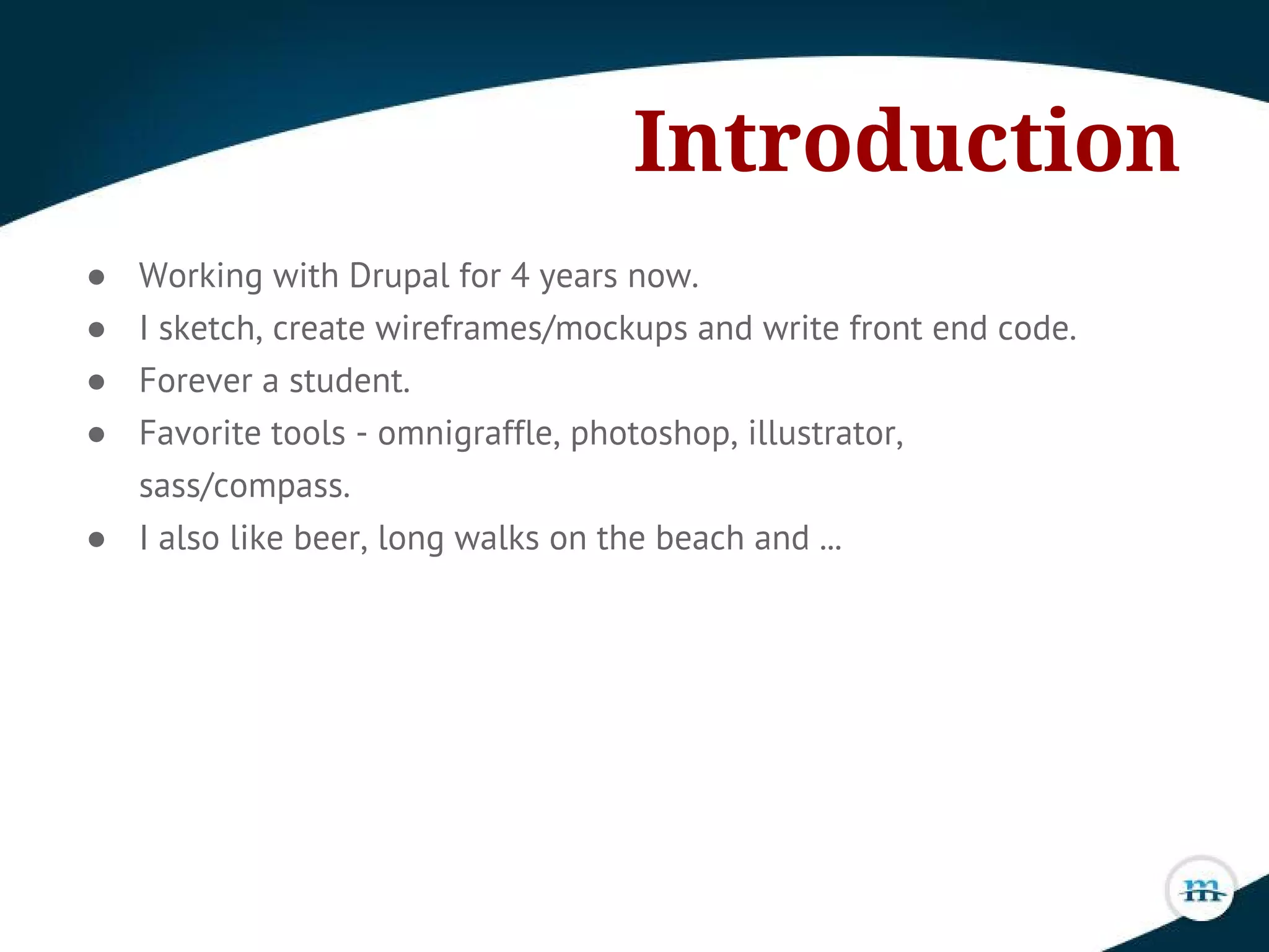 Introduction
● Working with Drupal for 4 years now.
● I sketch, create wireframes/mockups and write front end code.
● Forever a student.
● Favorite tools - omnigraffle, photoshop, illustrator,
sass/compass.
● I also like beer, long walks on the beach and ...
 