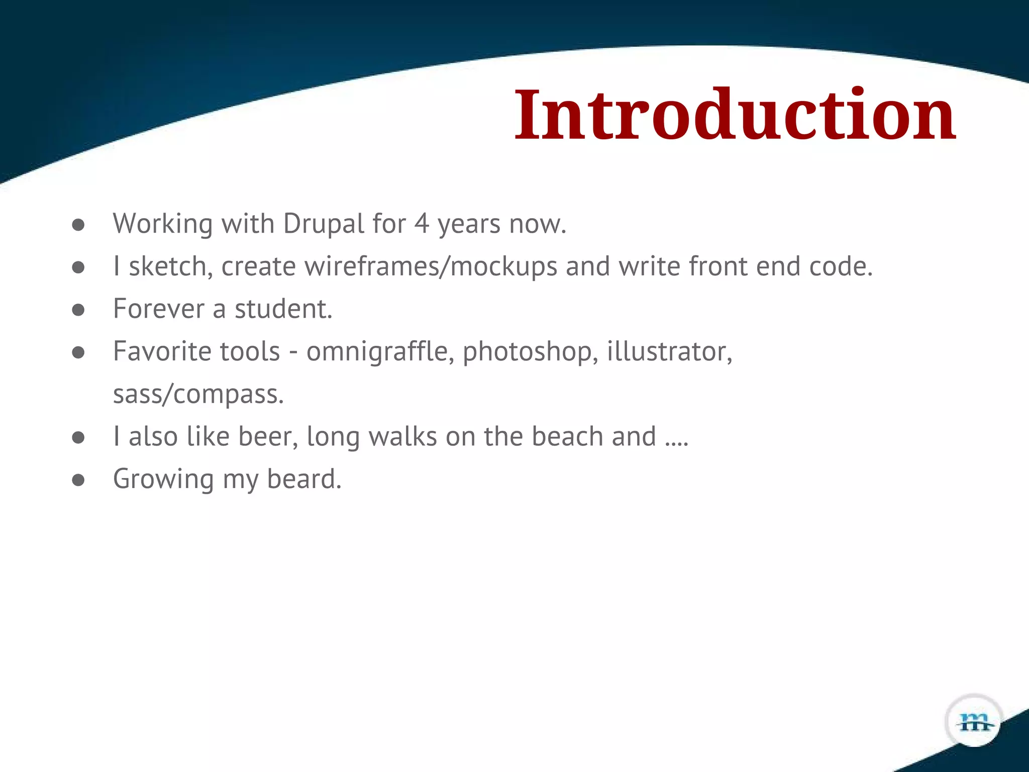 Introduction
● Working with Drupal for 4 years now.
● I sketch, create wireframes/mockups and write front end code.
● Forever a student.
● Favorite tools - omnigraffle, photoshop, illustrator,
sass/compass.
● I also like beer, long walks on the beach and ....
● Growing my beard.
 