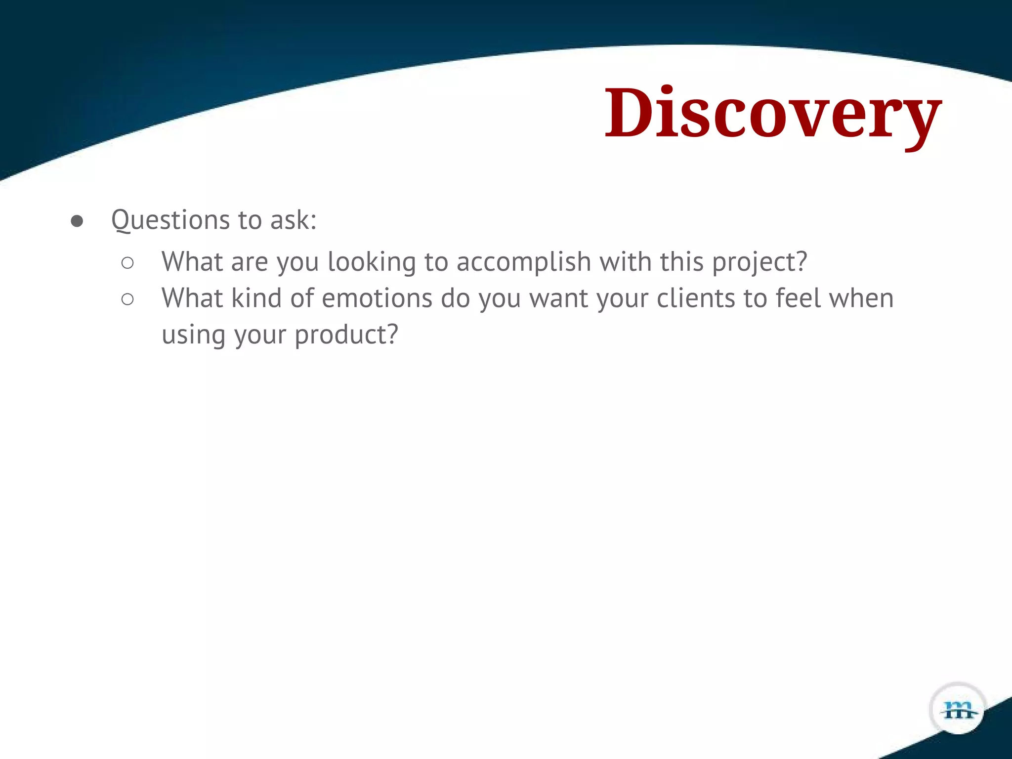 Discovery
● Questions to ask:
○ What are you looking to accomplish with this project?
○ What kind of emotions do you want your clients to feel when
using your product?
 