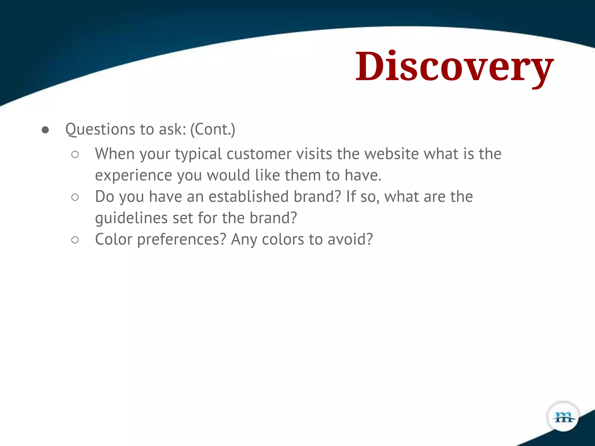 Discovery
● Questions to ask: (Cont.)
○ When your typical customer visits the website what is the
experience you would like them to have.
○ Do you have an established brand? If so, what are the
guidelines set for the brand?
○ Color preferences? Any colors to avoid?
 