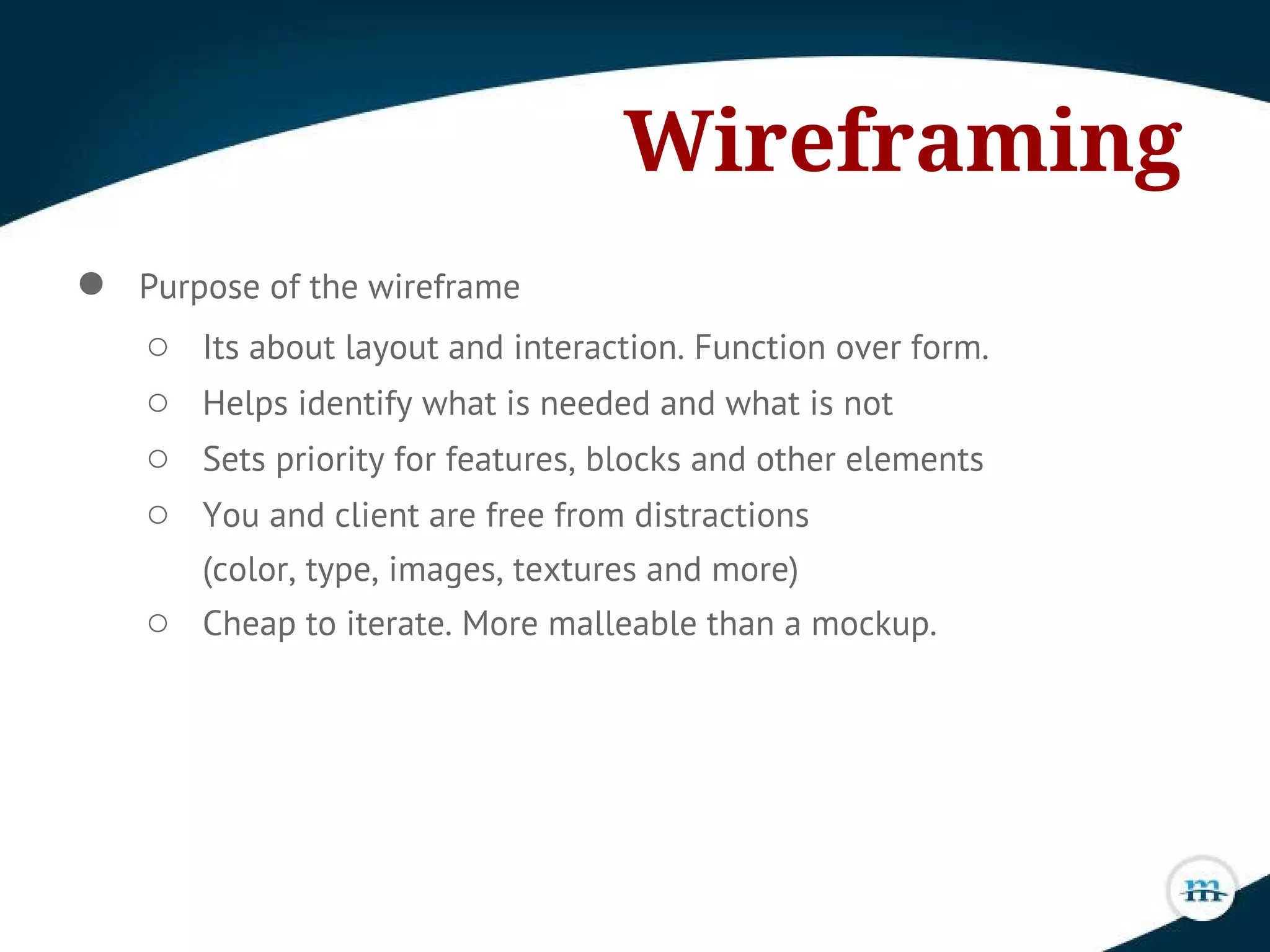 Wireframing
● Purpose of the wireframe
○ Its about layout and interaction. Function over form.
○ Helps identify what is needed and what is not
○ Sets priority for features, blocks and other elements
○ You and client are free from distractions
(color, type, images, textures and more)
○ Cheap to iterate. More malleable than a mockup.
 