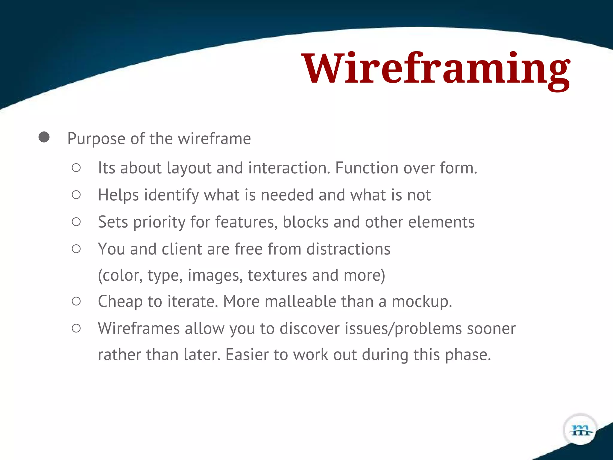 Wireframing
● Purpose of the wireframe
○ Its about layout and interaction. Function over form.
○ Helps identify what is needed and what is not
○ Sets priority for features, blocks and other elements
○ You and client are free from distractions
(color, type, images, textures and more)
○ Cheap to iterate. More malleable than a mockup.
○ Wireframes allow you to discover issues/problems sooner
rather than later. Easier to work out during this phase.
 