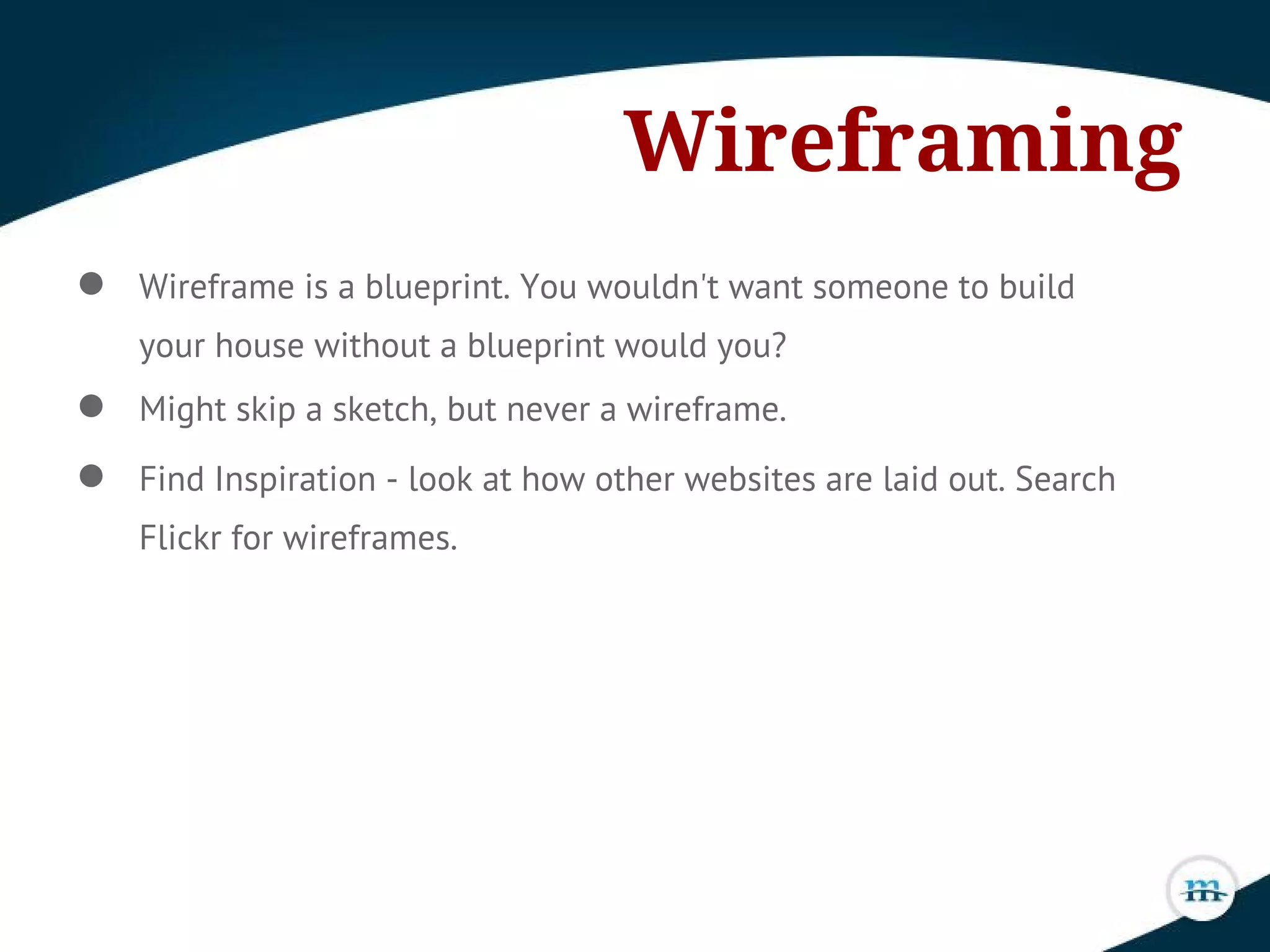 Wireframing
● Wireframe is a blueprint. You wouldn't want someone to build
your house without a blueprint would you?
● Might skip a sketch, but never a wireframe.
● Find Inspiration - look at how other websites are laid out. Search
Flickr for wireframes.
 