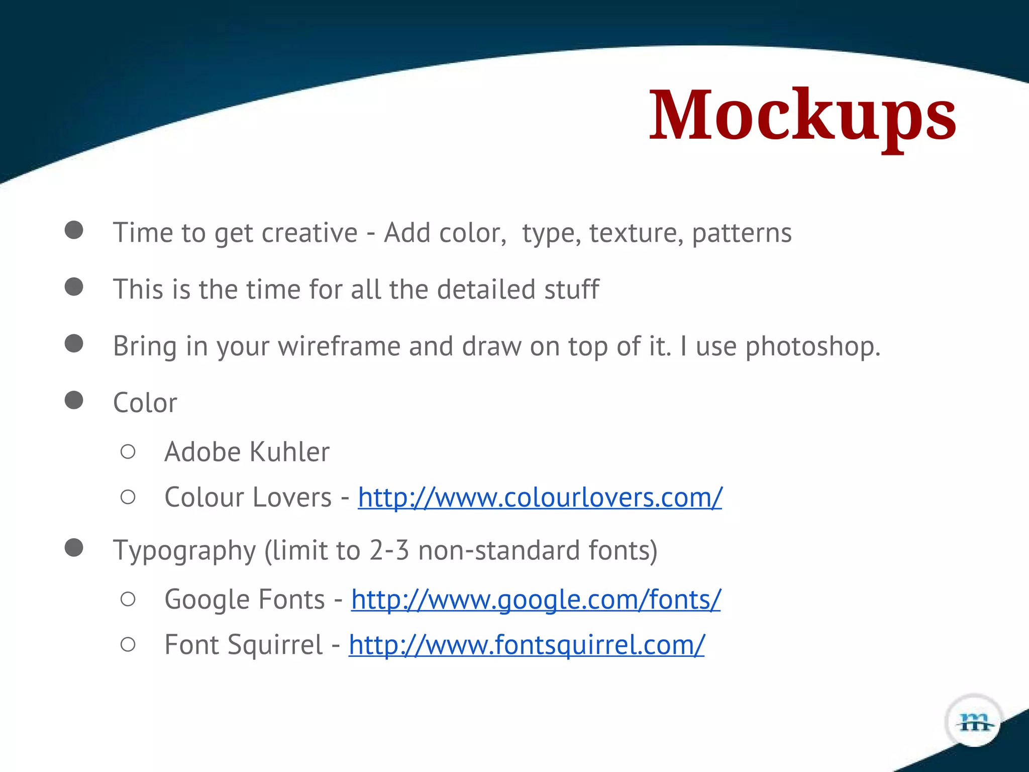 Mockups
● Time to get creative - Add color, type, texture, patterns
● This is the time for all the detailed stuff
● Bring in your wireframe and draw on top of it. I use photoshop.
● Color
○ Adobe Kuhler
○ Colour Lovers - http://www.colourlovers.com/
● Typography (limit to 2-3 non-standard fonts)
○ Google Fonts - http://www.google.com/fonts/
○ Font Squirrel - http://www.fontsquirrel.com/
 