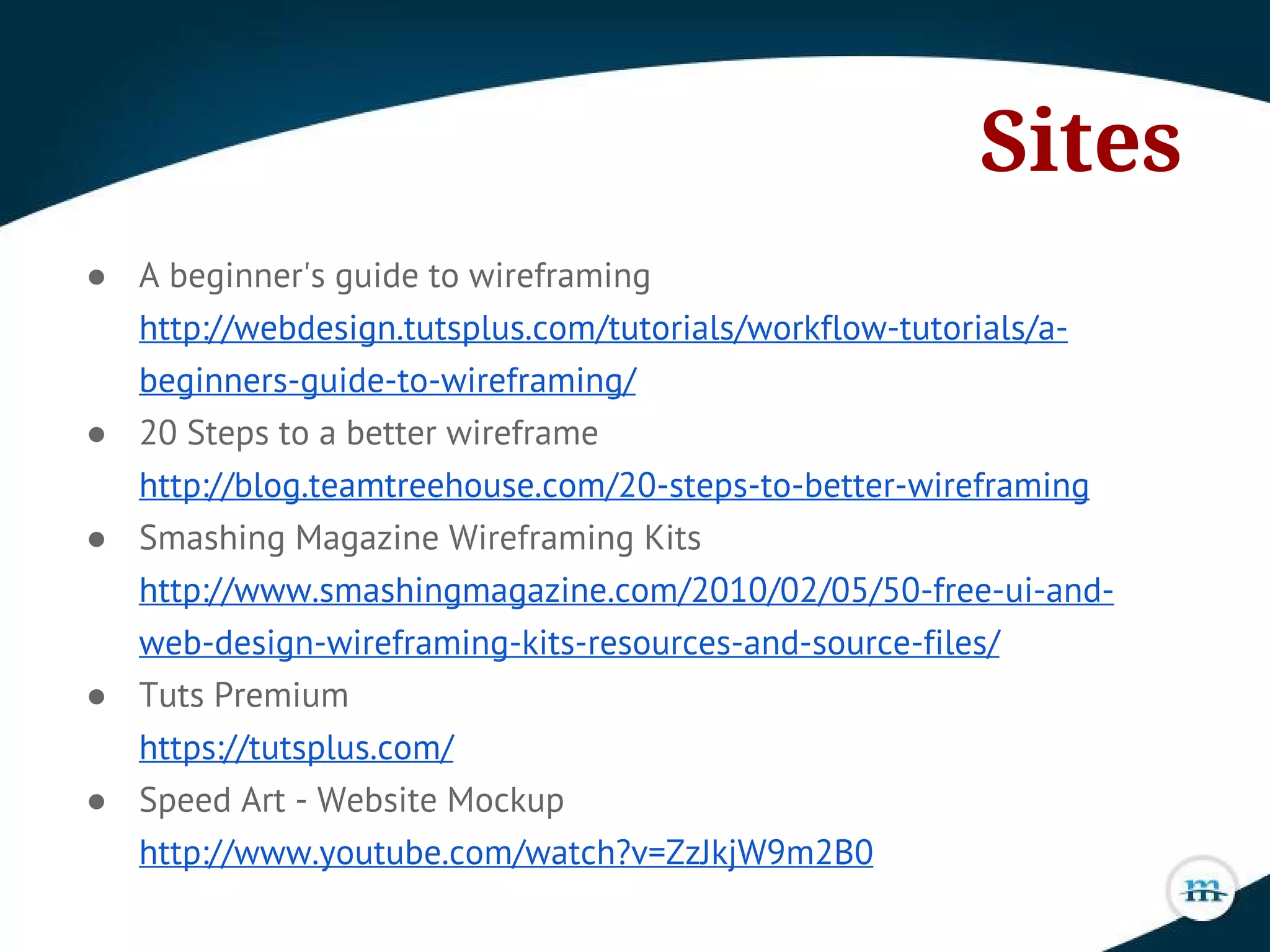 Sites
● A beginner's guide to wireframing
http://webdesign.tutsplus.com/tutorials/workflow-tutorials/a-
beginners-guide-to-wireframing/
● 20 Steps to a better wireframe
http://blog.teamtreehouse.com/20-steps-to-better-wireframing
● Smashing Magazine Wireframing Kits
http://www.smashingmagazine.com/2010/02/05/50-free-ui-and-
web-design-wireframing-kits-resources-and-source-files/
● Tuts Premium
https://tutsplus.com/
● Speed Art - Website Mockup
http://www.youtube.com/watch?v=ZzJkjW9m2B0
 
