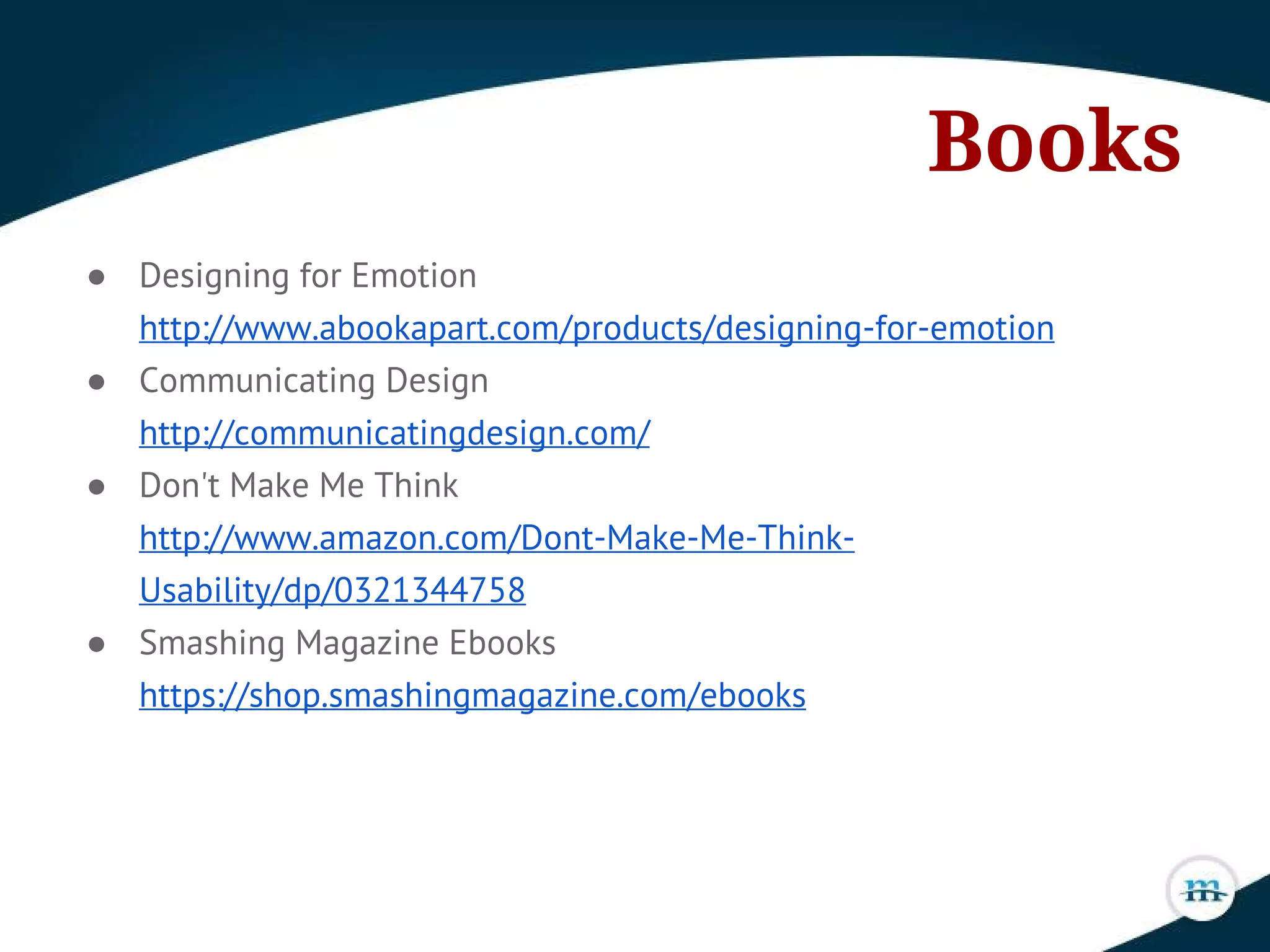 Books
● Designing for Emotion
http://www.abookapart.com/products/designing-for-emotion
● Communicating Design
http://communicatingdesign.com/
● Don't Make Me Think
http://www.amazon.com/Dont-Make-Me-Think-
Usability/dp/0321344758
● Smashing Magazine Ebooks
https://shop.smashingmagazine.com/ebooks
 