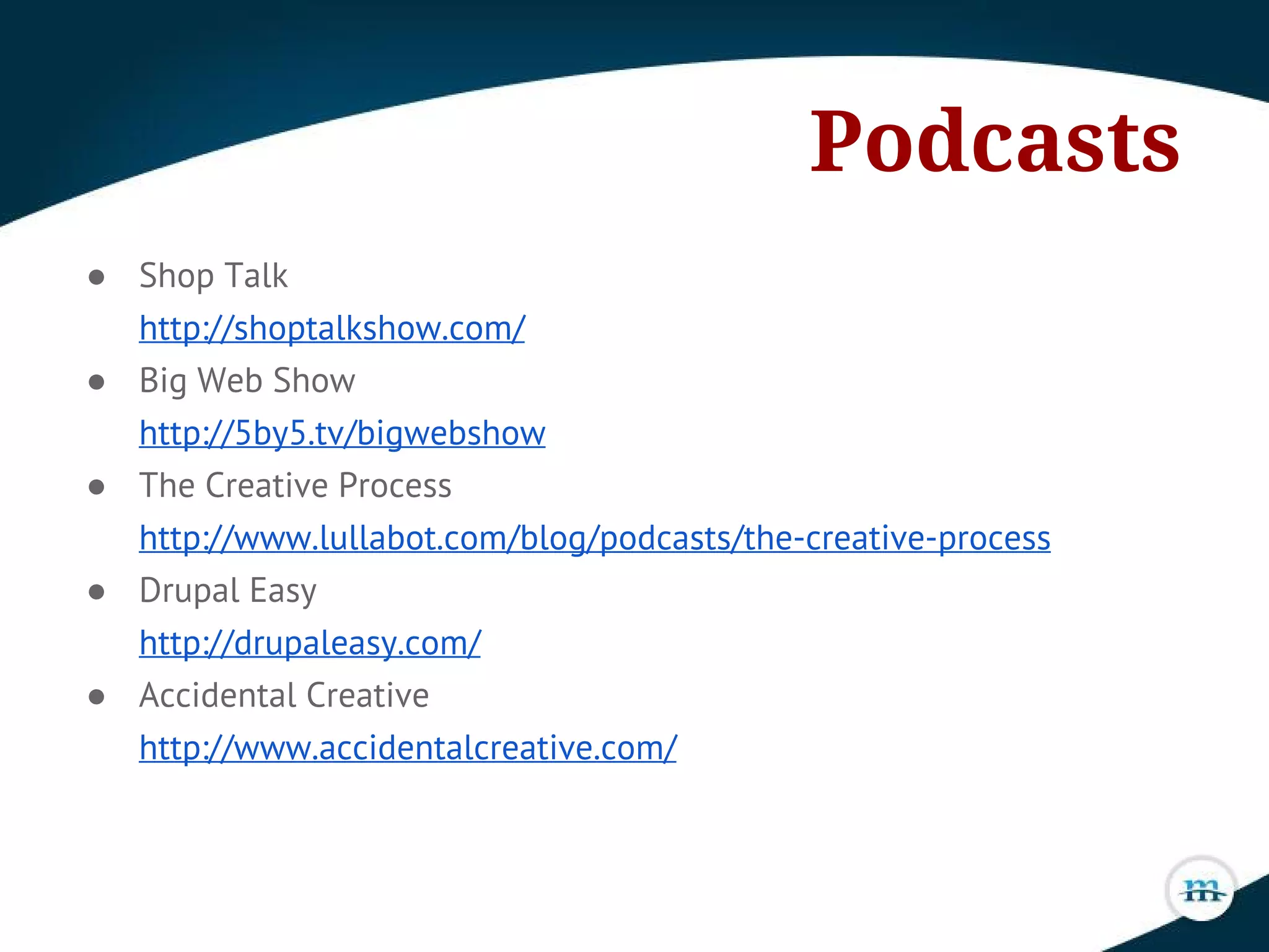 Podcasts
● Shop Talk
http://shoptalkshow.com/
● Big Web Show
http://5by5.tv/bigwebshow
● The Creative Process
http://www.lullabot.com/blog/podcasts/the-creative-process
● Drupal Easy
http://drupaleasy.com/
● Accidental Creative
http://www.accidentalcreative.com/
 
