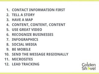 1. CONTACT INFORMATION FIRST
2. TELL A STORY
3. HAVE A MAP
4. CONTENT, CONTENT, CONTENT
5. USE GREAT VIDEO
6. RECOGNIZE BUSINESSES
7. INFOGRAPHICS
8. SOCIAL MEDIA
9. BE MOBILE
10. SEND THE MESSAGE REGIONALLY
11. MICROSITES
12. LEAD TRACKING
 