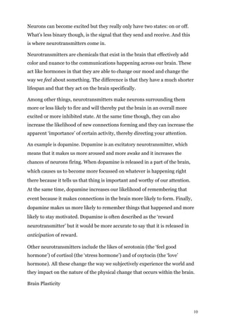 10
Neurons can become excited but they really only have two states: on or off.
What’s less binary though, is the signal that they send and receive. And this
is where neurotransmitters come in.
Neurotransmitters are chemicals that exist in the brain that effectively add
color and nuance to the communications happening across our brain. These
act like hormones in that they are able to change our mood and change the
way we feel about something. The difference is that they have a much shorter
lifespan and that they act on the brain specifically.
Among other things, neurotransmitters make neurons surrounding them
more or less likely to fire and will thereby put the brain in an overall more
excited or more inhibited state. At the same time though, they can also
increase the likelihood of new connections forming and they can increase the
apparent ‘importance’ of certain activity, thereby directing your attention.
An example is dopamine. Dopamine is an excitatory neurotransmitter, which
means that it makes us more aroused and more awake and it increases the
chances of neurons firing. When dopamine is released in a part of the brain,
which causes us to become more focussed on whatever is happening right
there because it tells us that thing is important and worthy of our attention.
At the same time, dopamine increases our likelihood of remembering that
event because it makes connections in the brain more likely to form. Finally,
dopamine makes us more likely to remember things that happened and more
likely to stay motivated. Dopamine is often described as the ‘reward
neurotransmitter’ but it would be more accurate to say that it is released in
anticipation of reward.
Other neurotransmitters include the likes of serotonin (the ‘feel good
hormone’) of cortisol (the ‘stress hormone’) and of oxytocin (the ‘love’
hormone). All these change the way we subjectively experience the world and
they impact on the nature of the physical change that occurs within the brain.
Brain Plasticity
 