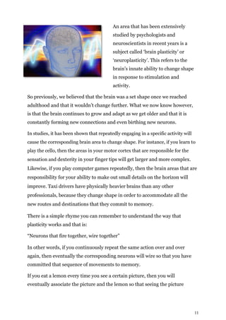 11
An area that has been extensively
studied by psychologists and
neuroscientists in recent years is a
subject called ‘brain plasticity’ or
‘neuroplasticity’. This refers to the
brain’s innate ability to change shape
in response to stimulation and
activity.
So previously, we believed that the brain was a set shape once we reached
adulthood and that it wouldn’t change further. What we now know however,
is that the brain continues to grow and adapt as we get older and that it is
constantly forming new connections and even birthing new neurons.
In studies, it has been shown that repeatedly engaging in a specific activity will
cause the corresponding brain area to change shape. For instance, if you learn to
play the cello, then the areas in your motor cortex that are responsible for the
sensation and dexterity in your finger tips will get larger and more complex.
Likewise, if you play computer games repeatedly, then the brain areas that are
responsibility for your ability to make out small details on the horizon will
improve. Taxi drivers have physically heavier brains than any other
professionals, because they change shape in order to accommodate all the
new routes and destinations that they commit to memory.
There is a simple rhyme you can remember to understand the way that
plasticity works and that is:
“Neurons that fire together, wire together”
In other words, if you continuously repeat the same action over and over
again, then eventually the corresponding neurons will wire so that you have
committed that sequence of movements to memory.
If you eat a lemon every time you see a certain picture, then you will
eventually associate the picture and the lemon so that seeing the picture
 