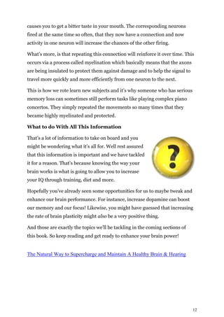 12
causes you to get a bitter taste in your mouth. The corresponding neurons
fired at the same time so often, that they now have a connection and now
activity in one neuron will increase the chances of the other firing.
What’s more, is that repeating this connection will reinforce it over time. This
occurs via a process called myelination which basically means that the axons
are being insulated to protect them against damage and to help the signal to
travel more quickly and more efficiently from one neuron to the next.
This is how we rote learn new subjects and it’s why someone who has serious
memory loss can sometimes still perform tasks like playing complex piano
concertos. They simply repeated the movements so many times that they
became highly myelinated and protected.
What to do With All This Information
That’s a lot of information to take on board and you
might be wondering what it’s all for. Well rest assured
that this information is important and we have tackled
it for a reason. That’s because knowing the way your
brain works is what is going to allow you to increase
your IQ through training, diet and more.
Hopefully you’ve already seen some opportunities for us to maybe tweak and
enhance our brain performance. For instance, increase dopamine can boost
our memory and our focus! Likewise, you might have guessed that increasing
the rate of brain plasticity might also be a very positive thing.
And those are exactly the topics we’ll be tackling in the coming sections of
this book. So keep reading and get ready to enhance your brain power!
The Natural Way to Supercharge and Maintain A Healthy Brain & Hearing
 