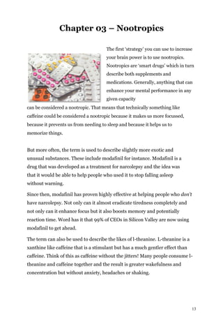 13
Chapter 03 – Nootropics
The first ‘strategy’ you can use to increase
your brain power is to use nootropics.
Nootropics are ‘smart drugs’ which in turn
describe both supplements and
medications. Generally, anything that can
enhance your mental performance in any
given capacity
can be considered a nootropic. That means that technically something like
caffeine could be considered a nootropic because it makes us more focussed,
because it prevents us from needing to sleep and because it helps us to
memorize things.
But more often, the term is used to describe slightly more exotic and
unusual substances. These include modafinil for instance. Modafinil is a
drug that was developed as a treatment for narcolepsy and the idea was
that it would be able to help people who used it to stop falling asleep
without warning.
Since then, modafinil has proven highly effective at helping people who don’t
have narcolepsy. Not only can it almost eradicate tiredness completely and
not only can it enhance focus but it also boosts memory and potentially
reaction time. Word has it that 99% of CEOs in Silicon Valley are now using
modafinil to get ahead.
The term can also be used to describe the likes of l-theanine. L-theanine is a
xanthine like caffeine that is a stimulant but has a much gentler effect than
caffeine. Think of this as caffeine without the jitters! Many people consume l-
theanine and caffeine together and the result is greater wakefulness and
concentration but without anxiety, headaches or shaking.
 