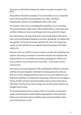 15
Of course, as with all these things, the reality is not quite so simple as the
pitch.
The problem with all the nootropics I’ve just described you see, is that they
tend to favour specific neurotransmitters over other. And that’s
unfortunately a drastic oversimplification of how this works.
For instance, when you use something like modafinil, you are increasing
the neurotransmitter called orexin. This is linked with our wake-sleep cycle
and thus it helps you to stay awake longer and to stay productive longer.
But unfortunately, our wake-sleep cycle is also closely linked with various
other cycles and biological rhythms in our body. Specifically, it is linked with
our appetite, our bowel movements and more. So, when you change your
orexin, you can actually lose your appetite and end up going to the toilet…
rather a lot.
Likewise, if you use 5-HTP to increase serotonin, you also end up affecting your
appetite. And seeing as serotonin is converted eventually into melatonin (the
sleep hormone) you can actually end up sleepy and groggy too! Which is far
from an effective way to improve your social skills – it just makes you less
social anxious.
And when you increase dopamine with something like caffeine or l-tyrosine
(caffeine increases dopamine indirectly by reducing adenosine), this can
prevent you from sleeping and lead to burn out. It can also indicate to your
body that something very important is happening, which in turn can trigger a
release of other excitatory neurotransmitters such as cortisol and such as
adrenaline. Your heart can end up racing, you can feel anxious and you can
struggle to get to sleep.
No neurotransmitter acts in a vacuum. That is to say that you can’t pick a
single neurotransmitter to alter without expecting this to have profound
effects across the brain and on countless other neurotransmitters, brain
areas and hormones as well.
 