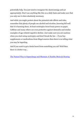 18
potentially help. You just need to recognize the shortcomings and act
appropriately. Don’t use anything like this on a daily basis and make sure that
you only use it when absolutely necessary.
And while you might protest about the potential side effects and risks,
remember that plenty of people use alcohol and nicotine, knowing full well
that it is harming them. At least nootropics boost brain power on paper.
Caffeine and many others are even protective against dementia and similar
examples of age-related cognitive decline. Just make sure you are cautious
when you start using nootropics and don’t break the law – if you buy
supplements or medications from illegal sources then there is no telling what
you may be ingesting.
And if you want to get a brain boost from something you eat? Well then
there is a better way…
The Natural Way to Supercharge and Maintain A Healthy Brain & Hearing
 