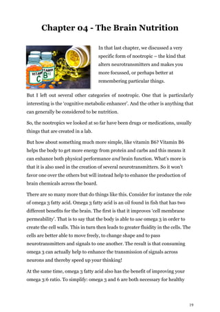 19
Chapter 04 - The Brain Nutrition
In that last chapter, we discussed a very
specific form of nootropic – the kind that
alters neurotransmitters and makes you
more focussed, or perhaps better at
remembering particular things.
But I left out several other categories of nootropic. One that is particularly
interesting is the ‘cognitive metabolic enhancer’. And the other is anything that
can generally be considered to be nutrition.
So, the nootropics we looked at so far have been drugs or medications, usually
things that are created in a lab.
But how about something much more simple, like vitamin B6? Vitamin B6
helps the body to get more energy from protein and carbs and this means it
can enhance both physical performance and brain function. What’s more is
that it is also used in the creation of several neurotransmitters. So it won’t
favor one over the others but will instead help to enhance the production of
brain chemicals across the board.
There are so many more that do things like this. Consider for instance the role
of omega 3 fatty acid. Omega 3 fatty acid is an oil found in fish that has two
different benefits for the brain. The first is that it improves ‘cell membrane
permeability’. That is to say that the body is able to use omega 3 in order to
create the cell walls. This in turn then leads to greater fluidity in the cells. The
cells are better able to move freely, to change shape and to pass
neurotransmitters and signals to one another. The result is that consuming
omega 3 can actually help to enhance the transmission of signals across
neurons and thereby speed up your thinking!
At the same time, omega 3 fatty acid also has the benefit of improving your
omega 3:6 ratio. To simplify: omega 3 and 6 are both necessary for healthy
 