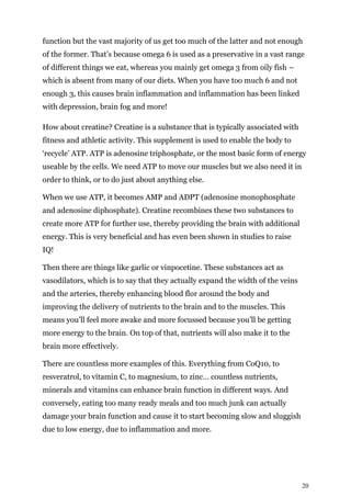 20
function but the vast majority of us get too much of the latter and not enough
of the former. That’s because omega 6 is used as a preservative in a vast range
of different things we eat, whereas you mainly get omega 3 from oily fish –
which is absent from many of our diets. When you have too much 6 and not
enough 3, this causes brain inflammation and inflammation has been linked
with depression, brain fog and more!
How about creatine? Creatine is a substance that is typically associated with
fitness and athletic activity. This supplement is used to enable the body to
‘recycle’ ATP. ATP is adenosine triphosphate, or the most basic form of energy
useable by the cells. We need ATP to move our muscles but we also need it in
order to think, or to do just about anything else.
When we use ATP, it becomes AMP and ADPT (adenosine monophosphate
and adenosine diphosphate). Creatine recombines these two substances to
create more ATP for further use, thereby providing the brain with additional
energy. This is very beneficial and has even been shown in studies to raise
IQ!
Then there are things like garlic or vinpocetine. These substances act as
vasodilators, which is to say that they actually expand the width of the veins
and the arteries, thereby enhancing blood flor around the body and
improving the delivery of nutrients to the brain and to the muscles. This
means you’ll feel more awake and more focussed because you’ll be getting
more energy to the brain. On top of that, nutrients will also make it to the
brain more effectively.
There are countless more examples of this. Everything from CoQ10, to
resveratrol, to vitamin C, to magnesium, to zinc… countless nutrients,
minerals and vitamins can enhance brain function in different ways. And
conversely, eating too many ready meals and too much junk can actually
damage your brain function and cause it to start becoming slow and sluggish
due to low energy, due to inflammation and more.
 