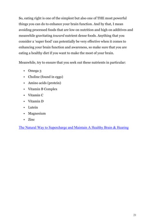 21
So, eating right is one of the simplest but also one of THE most powerful
things you can do to enhance your brain function. And by that, I mean
avoiding processed foods that are low on nutrition and high on additives and
meanwhile gravitating toward nutrient dense foods. Anything that you
consider a ‘super food’ can potentially be very effective when it comes to
enhancing your brain function and awareness, so make sure that you are
eating a healthy diet if you want to make the most of your brain.
Meanwhile, try to ensure that you seek out these nutrients in particular:
• Omega 3
• Choline (found in eggs)
• Amino acids (protein)
• Vitamin B Complex
• Vitamin C
• Vitamin D
• Lutein
• Magnesium
• Zinc
The Natural Way to Supercharge and Maintain A Healthy Brain & Hearing
 