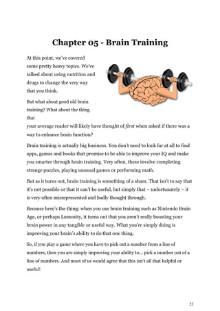 22
Chapter 05 - Brain Training
At this point, we’ve covered
some pretty heavy topics. We’ve
talked about using nutrition and
drugs to change the very way
that you think.
But what about good old brain
training? What about the thing
that
your average reader will likely have thought of first when asked if there was a
way to enhance brain function?
Brain training is actually big business. You don’t need to look far at all to find
apps, games and books that promise to be able to improve your IQ and make
you smarter through brain training. Very often, these involve completing
strange puzzles, playing unusual games or performing math.
But as it turns out, brain training is something of a sham. That isn’t to say that
it’s not possible or that it can’t be useful, but simply that – unfortunately – it
is very often misrepresented and badly thought through.
Because here’s the thing: when you use brain training such as Nintendo Brain
Age, or perhaps Lumosity, it turns out that you aren’t really boosting your
brain power in any tangible or useful way. What you’re simply doing is
improving your brain’s ability to do that one thing.
So, if you play a game where you have to pick out a number from a line of
numbers, then you are simply improving your ability to… pick a number out of a
line of numbers. And most of us would agree that this isn’t all that helpful or
useful!
 