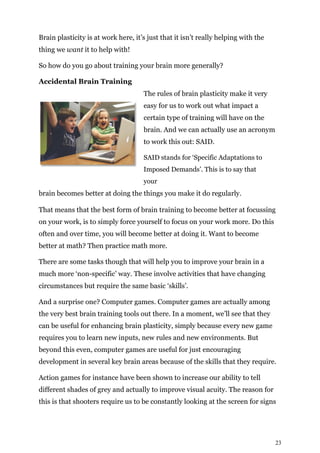 23
Brain plasticity is at work here, it’s just that it isn’t really helping with the
thing we want it to help with!
So how do you go about training your brain more generally?
Accidental Brain Training
The rules of brain plasticity make it very
easy for us to work out what impact a
certain type of training will have on the
brain. And we can actually use an acronym
to work this out: SAID.
SAID stands for ‘Specific Adaptations to
Imposed Demands’. This is to say that
your
brain becomes better at doing the things you make it do regularly.
That means that the best form of brain training to become better at focussing
on your work, is to simply force yourself to focus on your work more. Do this
often and over time, you will become better at doing it. Want to become
better at math? Then practice math more.
There are some tasks though that will help you to improve your brain in a
much more ‘non-specific’ way. These involve activities that have changing
circumstances but require the same basic ‘skills’.
And a surprise one? Computer games. Computer games are actually among
the very best brain training tools out there. In a moment, we’ll see that they
can be useful for enhancing brain plasticity, simply because every new game
requires you to learn new inputs, new rules and new environments. But
beyond this even, computer games are useful for just encouraging
development in several key brain areas because of the skills that they require.
Action games for instance have been shown to increase our ability to tell
different shades of grey and actually to improve visual acuity. The reason for
this is that shooters require us to be constantly looking at the screen for signs
 