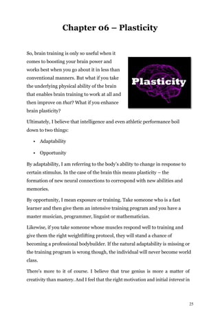 25
Chapter 06 – Plasticity
So, brain training is only so useful when it
comes to boosting your brain power and
works best when you go about it in less than
conventional manners. But what if you take
the underlying physical ability of the brain
that enables brain training to work at all and
then improve on that? What if you enhance
brain plasticity?
Ultimately, I believe that intelligence and even athletic performance boil
down to two things:
• Adaptability
• Opportunity
By adaptability, I am referring to the body’s ability to change in response to
certain stimulus. In the case of the brain this means plasticity – the
formation of new neural connections to correspond with new abilities and
memories.
By opportunity, I mean exposure or training. Take someone who is a fast
learner and then give them an intensive training program and you have a
master musician, programmer, linguist or mathematician.
Likewise, if you take someone whose muscles respond well to training and
give them the right weightlifting protocol, they will stand a chance of
becoming a professional bodybuilder. If the natural adaptability is missing or
the training program is wrong though, the individual will never become world
class.
There’s more to it of course. I believe that true genius is more a matter of
creativity than mastery. And I feel that the right motivation and initial interest in
 
