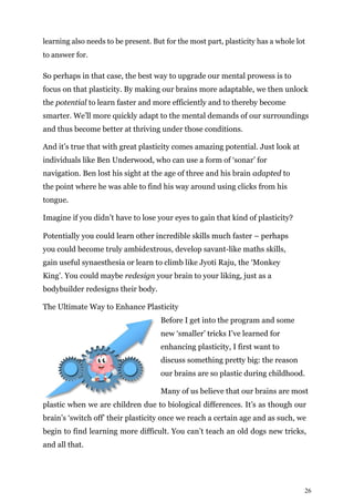 26
learning also needs to be present. But for the most part, plasticity has a whole lot
to answer for.
So perhaps in that case, the best way to upgrade our mental prowess is to
focus on that plasticity. By making our brains more adaptable, we then unlock
the potential to learn faster and more efficiently and to thereby become
smarter. We’ll more quickly adapt to the mental demands of our surroundings
and thus become better at thriving under those conditions.
And it’s true that with great plasticity comes amazing potential. Just look at
individuals like Ben Underwood, who can use a form of ‘sonar’ for
navigation. Ben lost his sight at the age of three and his brain adapted to
the point where he was able to find his way around using clicks from his
tongue.
Imagine if you didn’t have to lose your eyes to gain that kind of plasticity?
Potentially you could learn other incredible skills much faster – perhaps
you could become truly ambidextrous, develop savant-like maths skills,
gain useful synaesthesia or learn to climb like Jyoti Raju, the ‘Monkey
King’. You could maybe redesign your brain to your liking, just as a
bodybuilder redesigns their body.
The Ultimate Way to Enhance Plasticity
Before I get into the program and some
new ‘smaller’ tricks I’ve learned for
enhancing plasticity, I first want to
discuss something pretty big: the reason
our brains are so plastic during childhood.
Many of us believe that our brains are most
plastic when we are children due to biological differences. It’s as though our
brain’s ‘switch off’ their plasticity once we reach a certain age and as such, we
begin to find learning more difficult. You can’t teach an old dogs new tricks,
and all that.
 