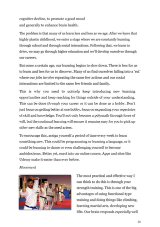 28
cognitive decline, to promote a good mood
and generally to enhance brain health.
The problem is that many of us learn less and less as we age. After we leave that
highly plastic childhood, we enter a stage where we are constantly learning
through school and through social interactions. Following that, we learn to
drive, we may go through higher education and we’ll develop ourselves through
our careers.
But come a certain age, our learning begins to slow down. There is less for us
to learn and less for us to discover. Many of us find ourselves falling into a ‘rut’
where our jobs involve repeating the same few actions and our social
interactions are limited to the same few friends and family.
This is why you need to actively keep introducing new learning
opportunities and keep reaching for things outside of your understanding.
This can be done through your career or it can be done as a hobby. Don’t
just focus on getting better at one hobby, focus on expanding your repertoire
of skill and knowledge. You’ll not only become a polymath through force of
will, but the continual learning will ensure it remains easy for you to pick up
other new skills as the need arises.
To encourage this, assign yourself a period of time every week to learn
something new. This could be programming or learning a language, or it
could be learning to dance or even challenging yourself to become
ambidextrous. Better yet, enrol into an online course. Apps and sites like
Udemy make it easier than ever before.
Movement
The most practical and effective way I
can think to do this is through your
strength training. This is one of the big
advantages of using functional-type
training and doing things like climbing,
learning martial arts, developing new
lifts. Our brain responds especially well
 