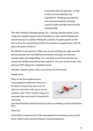 29
to learning when it is physical – as that
is what our brain plasticity was
originally for. Challenge yourself with
new movement patterns and keep
yourself nimble and agile both mentally
and physically.
The other method is through gaming. Yes – playing computer games. Every
single new computer game involves learning new rules and developing new
muscle memory for quickly utilizing the controls. Computer games are the
best we have for experiencing entirely new stimuli on a regular basis until VR
gets to the point it needs to.
So, add that to your protocol. Make sure you are working out, make sure that
this incorporates new and different movements and make sure that you
include cardio and weight lifting. Use your body or you’ll not only lose the
muscle, but all that neural tissue that controls it. Use your muscle in new ways
and your CNS will get into ‘adaptation mode’.
And play computer games, that’s some pretty easy homework!
Supplements
What are the best supplements for
encouraging brain plasticity? There are a
few that are of particular interest to me
right now and which make up my current
‘plasticity stack’. This is another category of
nootropics that can actually be beneficial to
enhancing
your brain function and that doesn’t just focus on making you feel wired all the
time.
These are:
Lion’s Mane: Long been one of the most popular for increasing nerve growth
factor, which in turn has been linked to increased plasticity.
 
