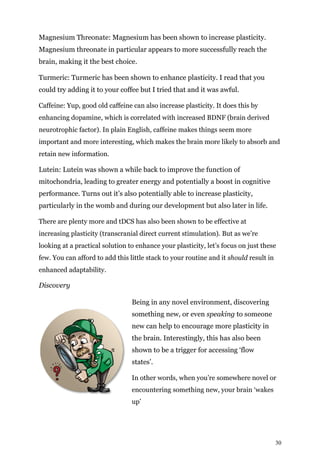 30
Magnesium Threonate: Magnesium has been shown to increase plasticity.
Magnesium threonate in particular appears to more successfully reach the
brain, making it the best choice.
Turmeric: Turmeric has been shown to enhance plasticity. I read that you
could try adding it to your coffee but I tried that and it was awful.
Caffeine: Yup, good old caffeine can also increase plasticity. It does this by
enhancing dopamine, which is correlated with increased BDNF (brain derived
neurotrophic factor). In plain English, caffeine makes things seem more
important and more interesting, which makes the brain more likely to absorb and
retain new information.
Lutein: Lutein was shown a while back to improve the function of
mitochondria, leading to greater energy and potentially a boost in cognitive
performance. Turns out it’s also potentially able to increase plasticity,
particularly in the womb and during our development but also later in life.
There are plenty more and tDCS has also been shown to be effective at
increasing plasticity (transcranial direct current stimulation). But as we’re
looking at a practical solution to enhance your plasticity, let’s focus on just these
few. You can afford to add this little stack to your routine and it should result in
enhanced adaptability.
Discovery
Being in any novel environment, discovering
something new, or even speaking to someone
new can help to encourage more plasticity in
the brain. Interestingly, this has also been
shown to be a trigger for accessing ‘flow
states’.
In other words, when you’re somewhere novel or
encountering something new, your brain ‘wakes
up’
 