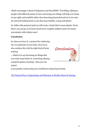 31
which encourages a flood of dopamine and thus BDNF. Travelling, talking to
people with different points of view and trying new things will help your brain
to stay agile and youthful rather than becoming barnacled and set in its ways.
An outward looking brain is one that stays healthy, young and plastic.
So, follow this protocol and you will create a brain that is more plastic. From
there, you can go on to learn much more complex subjects and even motor
movements with relative ease!
Conclusion
So, there you have it: a protocol for enhancing
the very plasticity of your brain. Now if you
also combine this with the right kind of brain
training
– which is to say focussing on things that
you want to get better at, exercising, playing
computer games, learning - then you can
expect
to see greater returns than you would have enjoyed previously.
The Natural Way to Supercharge and Maintain A Healthy Brain & Hearing
 