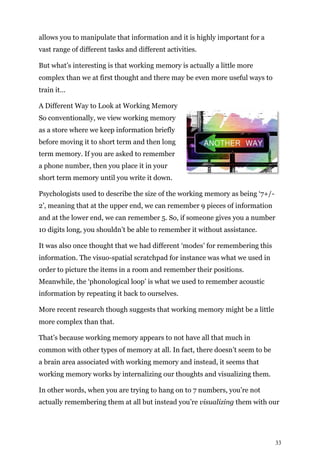 33
allows you to manipulate that information and it is highly important for a
vast range of different tasks and different activities.
But what’s interesting is that working memory is actually a little more
complex than we at first thought and there may be even more useful ways to
train it…
A Different Way to Look at Working Memory
So conventionally, we view working memory
as a store where we keep information briefly
before moving it to short term and then long
term memory. If you are asked to remember
a phone number, then you place it in your
short term memory until you write it down.
Psychologists used to describe the size of the working memory as being ‘7+/-
2’, meaning that at the upper end, we can remember 9 pieces of information
and at the lower end, we can remember 5. So, if someone gives you a number
10 digits long, you shouldn’t be able to remember it without assistance.
It was also once thought that we had different ‘modes’ for remembering this
information. The visuo-spatial scratchpad for instance was what we used in
order to picture the items in a room and remember their positions.
Meanwhile, the ‘phonological loop’ is what we used to remember acoustic
information by repeating it back to ourselves.
More recent research though suggests that working memory might be a little
more complex than that.
That’s because working memory appears to not have all that much in
common with other types of memory at all. In fact, there doesn’t seem to be
a brain area associated with working memory and instead, it seems that
working memory works by internalizing our thoughts and visualizing them.
In other words, when you are trying to hang on to 7 numbers, you’re not
actually remembering them at all but instead you’re visualizing them with our
 