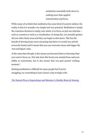 35
meditation essentially boils down to
nothing more than applied
concentration and focus.
While many of us think that meditation has some kind of esoteric subtext, the
reality is that it is actually very simple and very practical. Meditation is simply
the conscious decision to empty your mind, or to focus on just one stimulus –
such as a mantra or such as a visualization. In doing this, you actually quieten
all your other brain areas and they can begin to shut down. This has the
benefit of slowing brain waves (meaning that there is overall, less activity
across the brain) and it means that you can overcome stress and trigger the
‘rest and digest’ state.
At the same time though, it also means you become better at choosing what
you want to focus on. Not only does this boost your mental focus and your
ability to concentrate, but it also means that you gain greater working
memory!
Starting meditation is difficult for many people but if you’re
struggling, try committing to just 3 hours a day to begin with.
The Natural Way to Supercharge and Maintain A Healthy Brain & Hearing
 