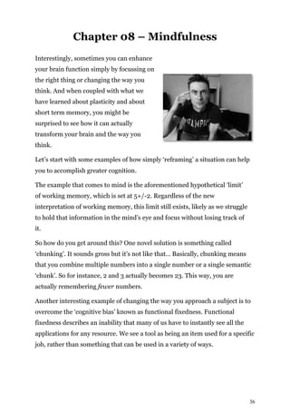 36
Chapter 08 – Mindfulness
Interestingly, sometimes you can enhance
your brain function simply by focussing on
the right thing or changing the way you
think. And when coupled with what we
have learned about plasticity and about
short term memory, you might be
surprised to see how it can actually
transform your brain and the way you
think.
Let’s start with some examples of how simply ‘reframing’ a situation can help
you to accomplish greater cognition.
The example that comes to mind is the aforementioned hypothetical ‘limit’
of working memory, which is set at 5+/-2. Regardless of the new
interpretation of working memory, this limit still exists, likely as we struggle
to hold that information in the mind’s eye and focus without losing track of
it.
So how do you get around this? One novel solution is something called
‘chunking’. It sounds gross but it’s not like that… Basically, chunking means
that you combine multiple numbers into a single number or a single semantic
‘chunk’. So for instance, 2 and 3 actually becomes 23. This way, you are
actually remembering fewer numbers.
Another interesting example of changing the way you approach a subject is to
overcome the ‘cognitive bias’ known as functional fixedness. Functional
fixedness describes an inability that many of us have to instantly see all the
applications for any resource. We see a tool as being an item used for a specific
job, rather than something that can be used in a variety of ways.
 