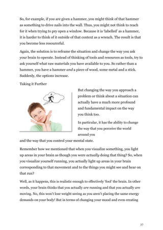 37
So, for example, if you are given a hammer, you might think of that hammer
as something to drive nails into the wall. Thus, you might not think to reach
for it when trying to pry open a window. Because it is ‘labelled’ as a hammer,
it is harder to think of it outside of that context as a wrench. The result is that
you become less resourceful.
Again, the solution is to reframe the situation and change the way you ask
your brain to operate. Instead of thinking of tools and resources as tools, try to
ask yourself what raw materials you have available to you. So rather than a
hammer, you have a hammer and a piece of wood, some metal and a stick.
Suddenly, the options increase.
Taking it Further
But changing the way you approach a
problem or think about a situation can
actually have a much more profound
and fundamental impact on the way
you think too.
In particular, it has the ability to change
the way that you perceive the world
around you
and the way that you control your mental state.
Remember how we mentioned that when you visualize something, you light
up areas in your brain as though you were actually doing that thing? So, when
you visualize yourself running, you actually light up areas in your brain
corresponding to that movement and to the things you might see and hear on
that run?
Well, as it happens, this is realistic enough to effectively ‘fool’ the brain. In other
words, your brain thinks that you actually are running and that you actually are
moving. No, this won’t lose weight seeing as you aren’t placing the same energy
demands on your body! But in terms of changing your mood and even creating
 