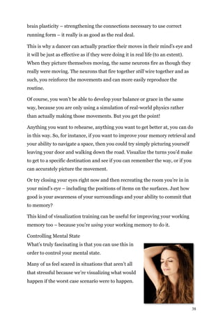 38
brain plasticity – strengthening the connections necessary to use correct
running form – it really is as good as the real deal.
This is why a dancer can actually practice their moves in their mind’s eye and
it will be just as effective as if they were doing it in real life (to an extent).
When they picture themselves moving, the same neurons fire as though they
really were moving. The neurons that fire together still wire together and as
such, you reinforce the movements and can more easily reproduce the
routine.
Of course, you won’t be able to develop your balance or grace in the same
way, because you are only using a simulation of real-world physics rather
than actually making those movements. But you get the point!
Anything you want to rehearse, anything you want to get better at, you can do
in this way. So, for instance, if you want to improve your memory retrieval and
your ability to navigate a space, then you could try simply picturing yourself
leaving your door and walking down the road. Visualize the turns you’d make
to get to a specific destination and see if you can remember the way, or if you
can accurately picture the movement.
Or try closing your eyes right now and then recreating the room you’re in in
your mind’s eye – including the positions of items on the surfaces. Just how
good is your awareness of your surroundings and your ability to commit that
to memory?
This kind of visualization training can be useful for improving your working
memory too – because you’re using your working memory to do it.
Controlling Mental State
What’s truly fascinating is that you can use this in
order to control your mental state.
Many of us feel scared in situations that aren’t all
that stressful because we’re visualizing what would
happen if the worst case scenario were to happen.
 
