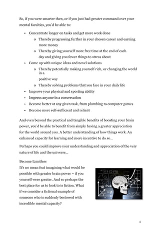 4
So, if you were smarter then, or if you just had greater command over your
mental faculties, you’d be able to:
• Concentrate longer on tasks and get more work done
o Thereby progressing further in your chosen career and earning
more money
o Thereby giving yourself more free time at the end of each
day and giving you fewer things to stress about
• Come up with unique ideas and novel solutions
o Thereby potentially making yourself rich, or changing the world
in a
positive way
o Thereby solving problems that you face in your daily life
• Improve your physical and sporting ability
• Impress anyone in a conversation
• Become better at any given task, from plumbing to computer games
• Become more self-sufficient and reliant
And even beyond the practical and tangible benefits of boosting your brain
power, you’d be able to benefit from simply having a greater appreciation
for the world around you. A better understanding of how things work. An
enhanced capacity for learning and more incentive to do so…
Perhaps you could improve your understanding and appreciation of the very
nature of life and the universe…
Become Limitless
It’s no mean feat imagining what would be
possible with greater brain power – if you
yourself were greater. And so perhaps the
best place for us to look to is fiction. What
if we consider a fictional example of
someone who is suddenly bestowed with
incredible mental capacity?
 