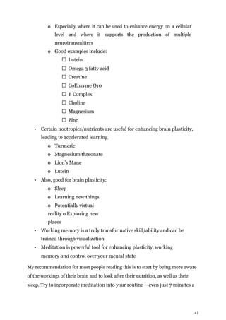 41
o Especially where it can be used to enhance energy on a cellular
level and where it supports the production of multiple
neurotransmitters
o Good examples include:
Lutein
Omega 3 fatty acid
Creatine
CoEnzyme Q10
B Complex
Choline
Magnesium
Zinc
• Certain nootropics/nutrients are useful for enhancing brain plasticity,
leading to accelerated learning
o Turmeric
o Magnesium threonate
o Lion’s Mane
o Lutein
• Also, good for brain plasticity:
o Sleep
o Learning new things
o Potentially virtual
reality o Exploring new
places
• Working memory is a truly transformative skill/ability and can be
trained through visualization
• Meditation is powerful tool for enhancing plasticity, working
memory and control over your mental state
My recommendation for most people reading this is to start by being more aware
of the workings of their brain and to look after their nutrition, as well as their
sleep. Try to incorporate meditation into your routine – even just 7 minutes a
 