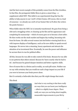 5
And the best recent example of this probably comes from the film Limitless.
In that film, the protagonist Eddie Mora is given a smart drug – a
supplement called NZT. This tablet is an experimental drug that has the
ability to help anyone to use ‘100%’ of their brains. (Of course, this is a load
of nonsense - we already use 100% of our brains! But we’ll allow the writers
the poetic license.)
When Eddie takes the NZT, he is instantly transformed. He goes from being a
slob and a struggling writer, to cleaning up his flat and his appearance and
completing his manuscript – which of course goes on to become a best-seller.
He then works out the stock market and begins day trading, becoming rich
from his home. He talks several women into bed before winning back his ex
with impress displays of intelligence, such as his new ability to speak several
languages. He moves into a stunning, luxury apartment and attracts the
attention of an investment firm. Eventually, he uses the power and influence
he accrues there to run for political office.
All this, because he was able to take control of his brain. Because he was able
to see patterns that others missed. Because he ‘knew exactly what he had to
do’. And because he gained sharper intuition and better cognitive skills.
Now of course this is a fiction and in reality, no such pill exists. Neither can
we say with certainty that you would see such a huge impact on your life if
you were to increase your brain power alone.
But it’s certainly a believable idea that your life might change that much.
This Book
And what is very exciting is that there really
are ways that you can boost your intelligence
– albeit to a slightly lesser degree. There
really are ways you can bring about tangible,
measurable improvements in your life by
 
