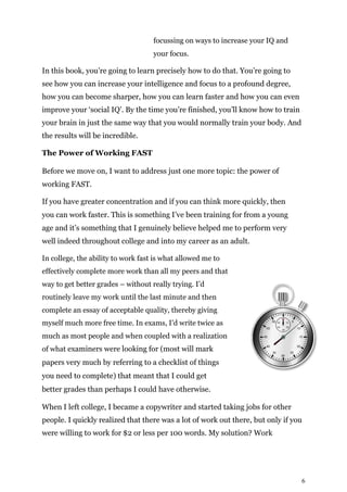 6
focussing on ways to increase your IQ and
your focus.
In this book, you’re going to learn precisely how to do that. You’re going to
see how you can increase your intelligence and focus to a profound degree,
how you can become sharper, how you can learn faster and how you can even
improve your ‘social IQ’. By the time you’re finished, you’ll know how to train
your brain in just the same way that you would normally train your body. And
the results will be incredible.
The Power of Working FAST
Before we move on, I want to address just one more topic: the power of
working FAST.
If you have greater concentration and if you can think more quickly, then
you can work faster. This is something I’ve been training for from a young
age and it’s something that I genuinely believe helped me to perform very
well indeed throughout college and into my career as an adult.
In college, the ability to work fast is what allowed me to
effectively complete more work than all my peers and that
way to get better grades – without really trying. I’d
routinely leave my work until the last minute and then
complete an essay of acceptable quality, thereby giving
myself much more free time. In exams, I’d write twice as
much as most people and when coupled with a realization
of what examiners were looking for (most will mark
papers very much by referring to a checklist of things
you need to complete) that meant that I could get
better grades than perhaps I could have otherwise.
When I left college, I became a copywriter and started taking jobs for other
people. I quickly realized that there was a lot of work out there, but only if you
were willing to work for $2 or less per 100 words. My solution? Work
 