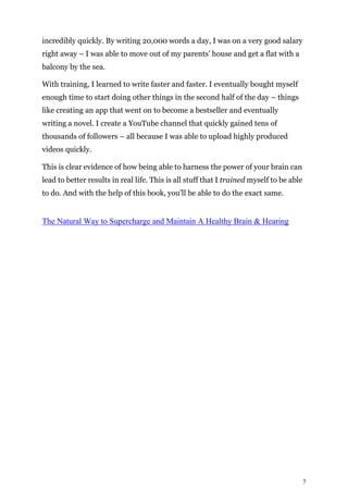 7
incredibly quickly. By writing 20,000 words a day, I was on a very good salary
right away – I was able to move out of my parents’ house and get a flat with a
balcony by the sea.
With training, I learned to write faster and faster. I eventually bought myself
enough time to start doing other things in the second half of the day – things
like creating an app that went on to become a bestseller and eventually
writing a novel. I create a YouTube channel that quickly gained tens of
thousands of followers – all because I was able to upload highly produced
videos quickly.
This is clear evidence of how being able to harness the power of your brain can
lead to better results in real life. This is all stuff that I trained myself to be able
to do. And with the help of this book, you’ll be able to do the exact same.
The Natural Way to Supercharge and Maintain A Healthy Brain & Hearing
 