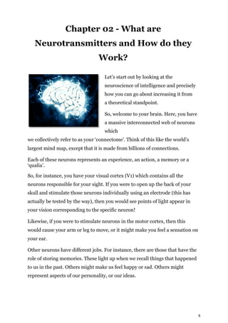 8
Chapter 02 - What are
Neurotransmitters and How do they
Work?
Let’s start out by looking at the
neuroscience of intelligence and precisely
how you can go about increasing it from
a theoretical standpoint.
So, welcome to your brain. Here, you have
a massive interconnected web of neurons
which
we collectively refer to as your ‘connectome’. Think of this like the world’s
largest mind map, except that it is made from billions of connections.
Each of these neurons represents an experience, an action, a memory or a
‘qualia’.
So, for instance, you have your visual cortex (V1) which contains all the
neurons responsible for your sight. If you were to open up the back of your
skull and stimulate those neurons individually using an electrode (this has
actually be tested by the way), then you would see points of light appear in
your vision corresponding to the specific neuron!
Likewise, if you were to stimulate neurons in the motor cortex, then this
would cause your arm or leg to move, or it might make you feel a sensation on
your ear.
Other neurons have different jobs. For instance, there are those that have the
role of storing memories. These light up when we recall things that happened
to us in the past. Others might make us feel happy or sad. Others might
represent aspects of our personality, or our ideas.
 