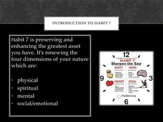 Habit 7 is preserving and
enhancing the greatest asset
you have. It’s renewing the
four dimensions of your nature
which are:
• physical
• spiritual
• mental
• social/emotional
INTRODUCTION TO HABIT 7
 