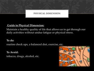 PHYSICAL DIMENSION
Guide to Physical Dimension:
Maintain a healthy quality of life that allows us to get through our
daily activities without undue fatigue or physical stress.
To do:
routine check ups, a balanced diet, exercise, etc.
To Avoid:
tobacco, drugs, alcohol, etc.
 