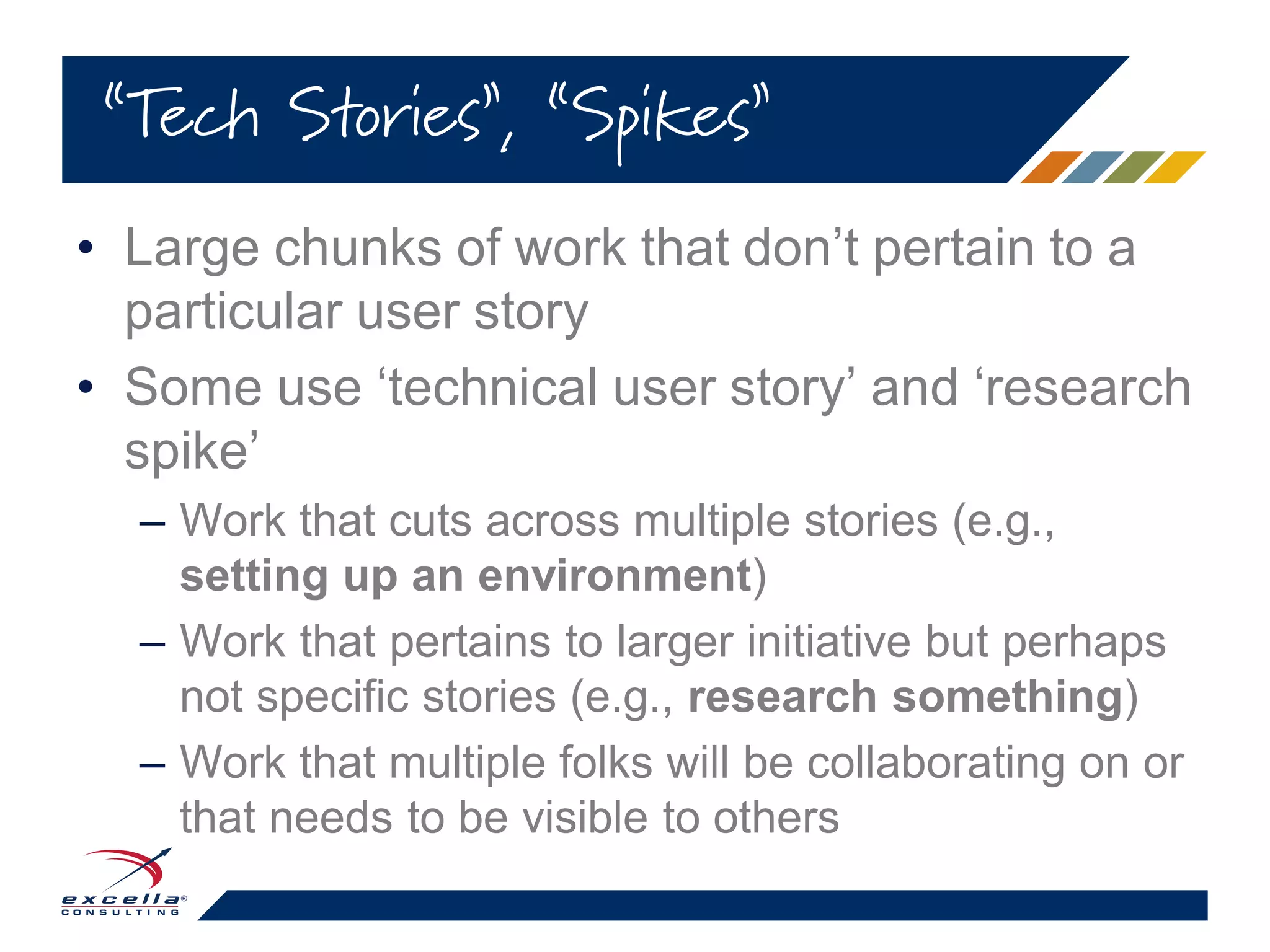 • Large chunks of work that don’t pertain to a
particular user story
• Some use ‘technical user story’ and ‘research
spike’
– Work that cuts across multiple stories (e.g.,
setting up an environment)
– Work that pertains to larger initiative but perhaps
not specific stories (e.g., research something)
– Work that multiple folks will be collaborating on or
that needs to be visible to others
“Tech Stories”, “Spikes”
 