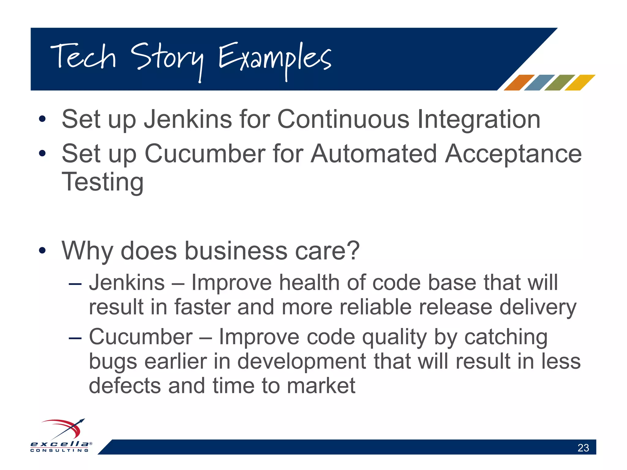 • Set up Jenkins for Continuous Integration
• Set up Cucumber for Automated Acceptance
Testing
• Why does business care?
– Jenkins – Improve health of code base that will
result in faster and more reliable release delivery
– Cucumber – Improve code quality by catching
bugs earlier in development that will result in less
defects and time to market
Tech Story Examples
23
 