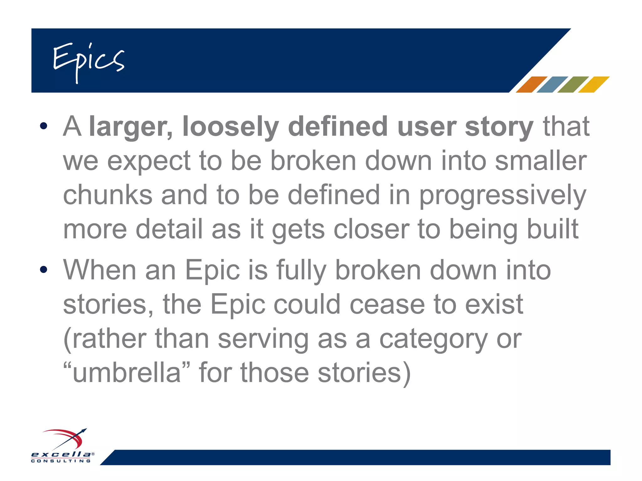 • A larger, loosely defined user story that
we expect to be broken down into smaller
chunks and to be defined in progressively
more detail as it gets closer to being built
• When an Epic is fully broken down into
stories, the Epic could cease to exist
(rather than serving as a category or
“umbrella” for those stories)
Epics
 