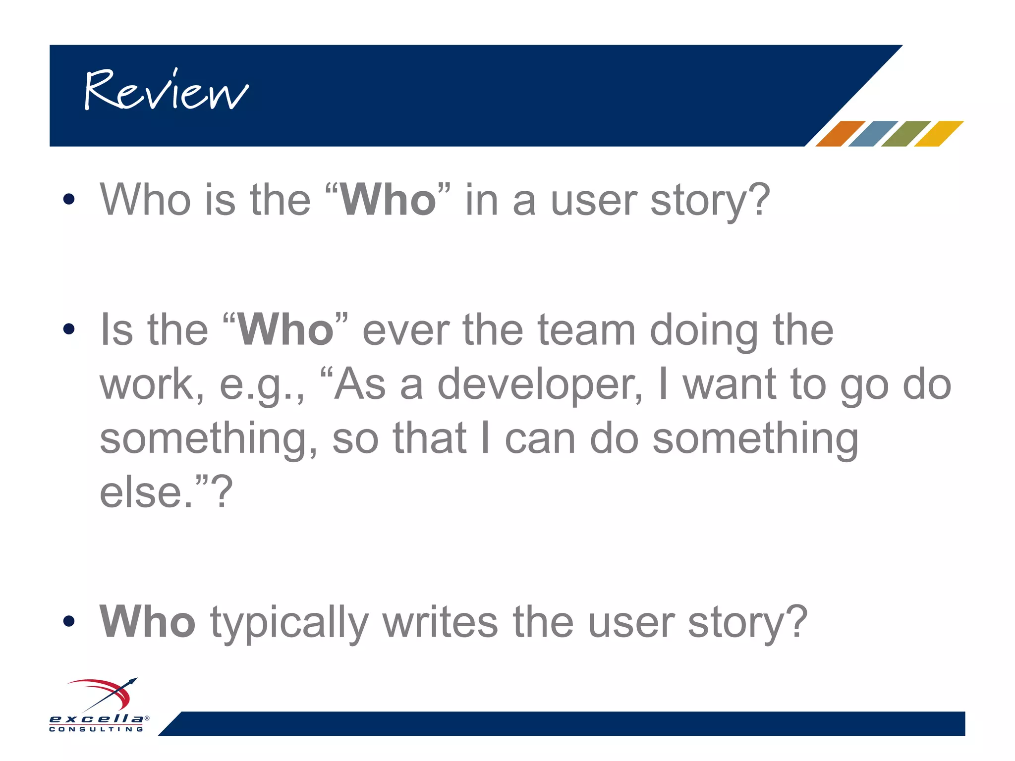 • Who is the “Who” in a user story?
• Is the “Who” ever the team doing the
work, e.g., “As a developer, I want to go do
something, so that I can do something
else.”?
• Who typically writes the user story?
Review
 