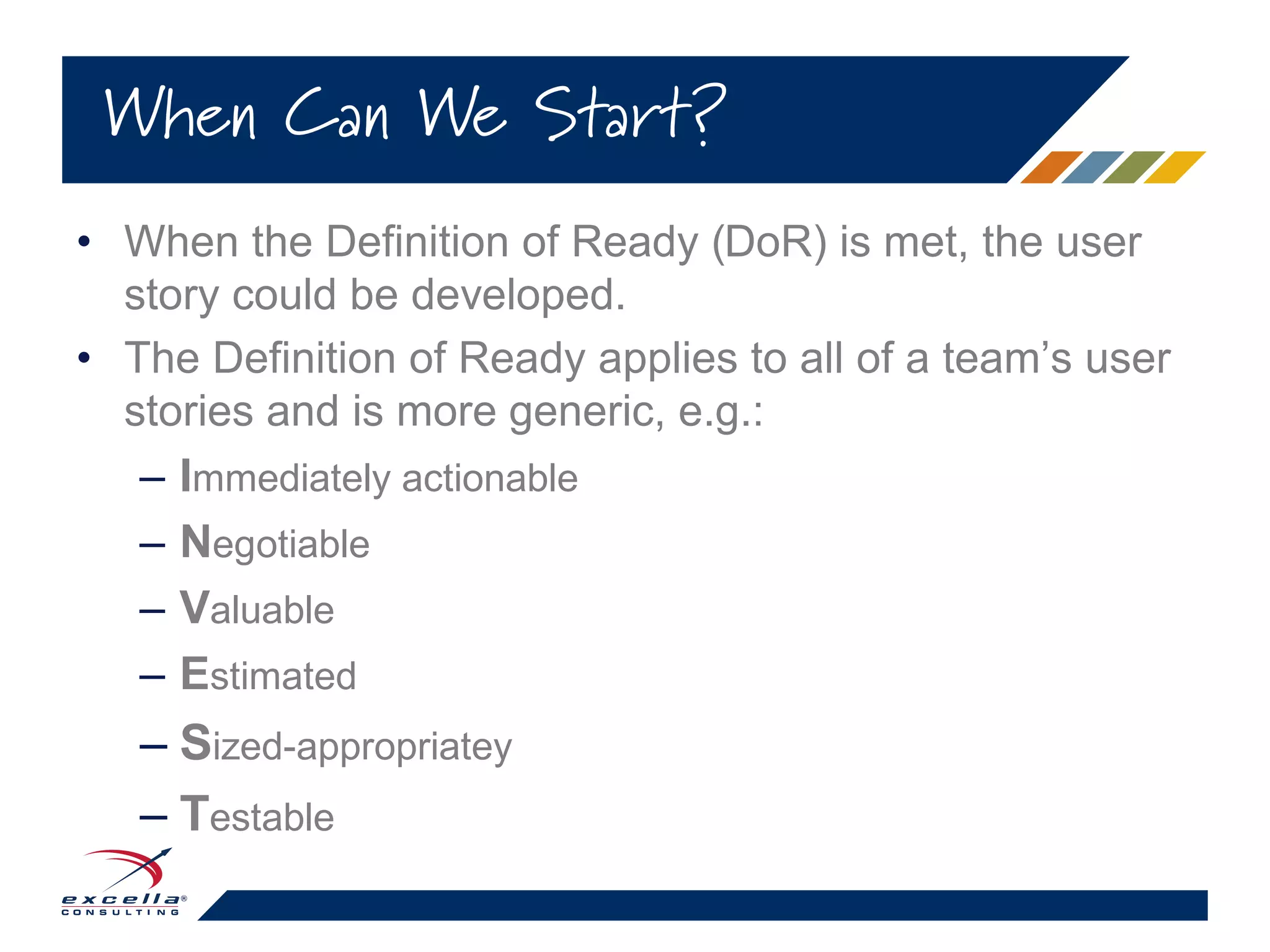 • When the Definition of Ready (DoR) is met, the user
story could be developed.
• The Definition of Ready applies to all of a team’s user
stories and is more generic, e.g.:
– Immediately actionable
– Negotiable
– Valuable
– Estimated
– Sized-appropriatey
– Testable
When Can We Start?
 