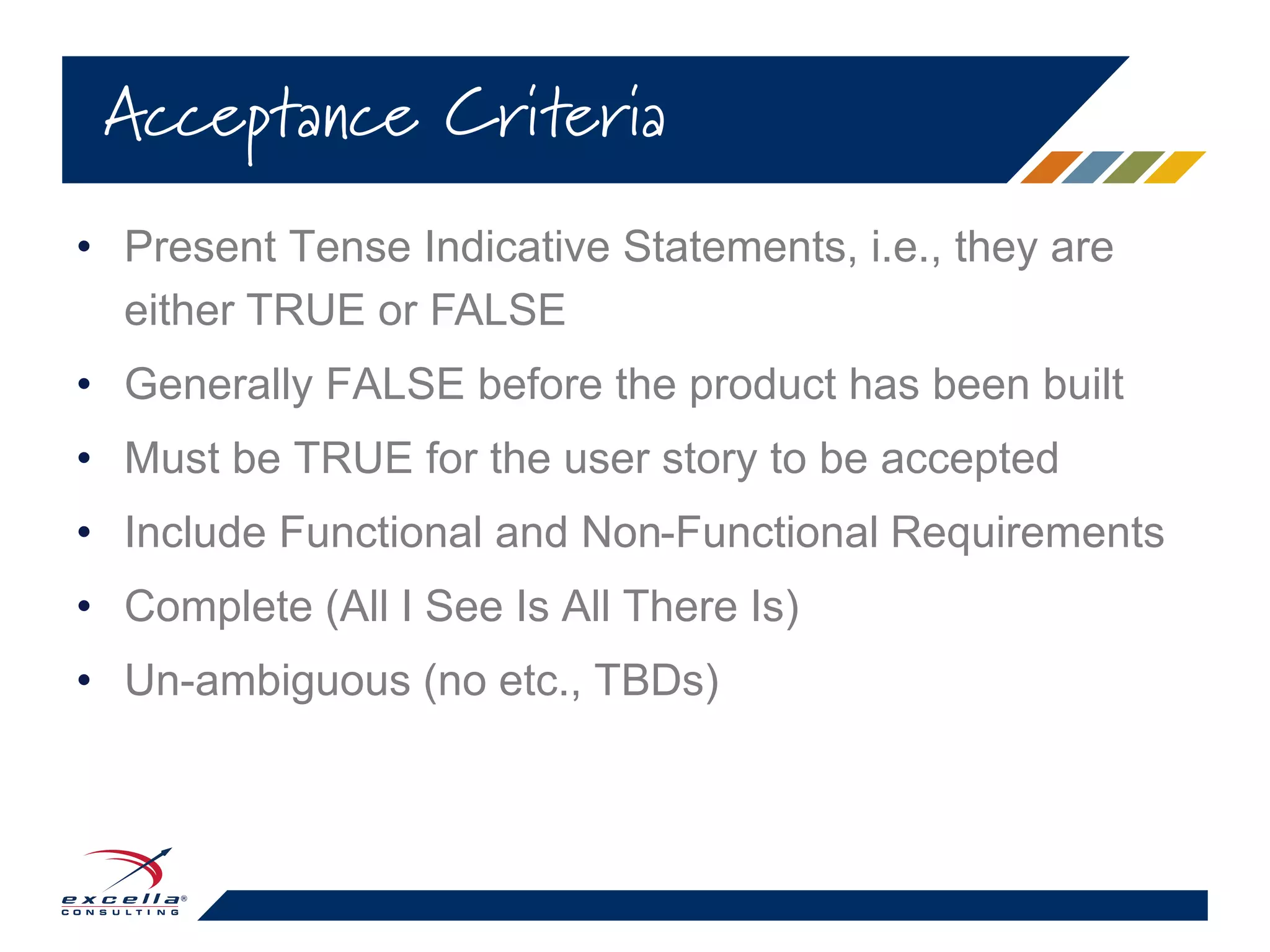 • Present Tense Indicative Statements, i.e., they are
either TRUE or FALSE
• Generally FALSE before the product has been built
• Must be TRUE for the user story to be accepted
• Include Functional and Non-Functional Requirements
• Complete (All I See Is All There Is)
• Un-ambiguous (no etc., TBDs)
Acceptance Criteria
 