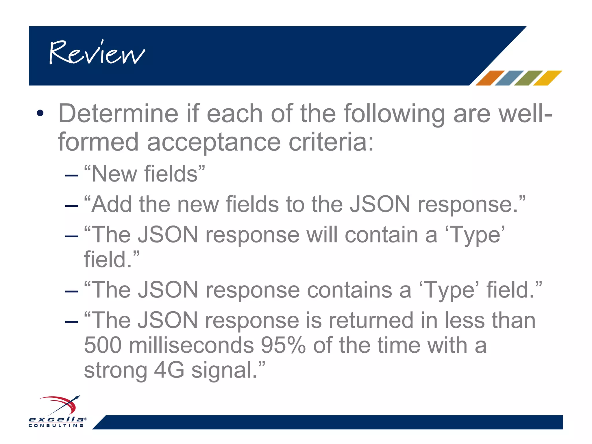 • Determine if each of the following are well-
formed acceptance criteria:
– “New fields”
– “Add the new fields to the JSON response.”
– “The JSON response will contain a ‘Type’
field.”
– “The JSON response contains a ‘Type’ field.”
– “The JSON response is returned in less than
500 milliseconds 95% of the time with a
strong 4G signal.”
Review
 